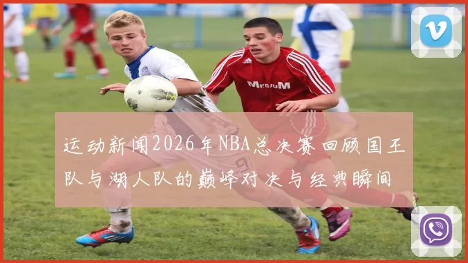 运动新闻2026年NBA总决赛回顾国王队与湖人队的巅峰对决与经典瞬间分析