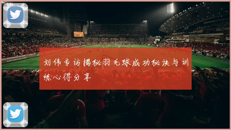 刘伟专访揭秘羽毛球成功秘诀与训练心得分享